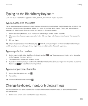 Page 163Typing on the BlackBerry KeyboardLearn how to use accented and uppercase letters, symbols, and numbers on your keyboard.
Type an accented character The list of available accents depends on the active input language. If you set multiple input languages, the accents for the
languages that can be predicted together appear for a letter. For example, when English, French, and German are set, because their alphabets are similar, you get accent options for all three languages.
1. On the BlackBerry Keyboard,...