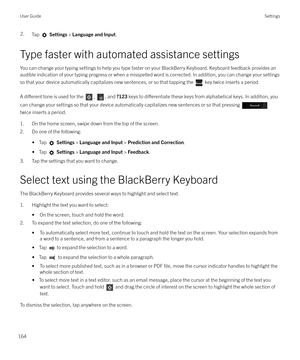 Page 1642.Tap  Settings  > Language and Input .
Type faster with automated assistance settings
You can change your typing settings to help you type faster on your BlackBerry Keyboard. Keyboard feedback provides an
audible indication of your typing progress or when a misspelled word is corrected. In addition, you can change your settings
so that your device automatically capitalizes new sentences, or so that tapping the 
 key twice inserts a period.
A 
di