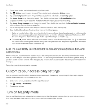 Page 1921. On the home screen, swipe down from the top of the screen.2.Tap  Settings  to set the point of regard. Then, double-tap to activate the  Settings menu.
3. Tap  Accessibility  to set the point of regard. Then, double-tap to activate the  Accessibility option.
4. Tap  Screen Reader  to set the point of regard. Then, double-tap to activate the  Screen Reader option.
5. Swipe down with two 
fingers to scroll to the bottom of the BlackBerry Screen Reader settings.
6. Tap  Screen Reader Language  to set the...