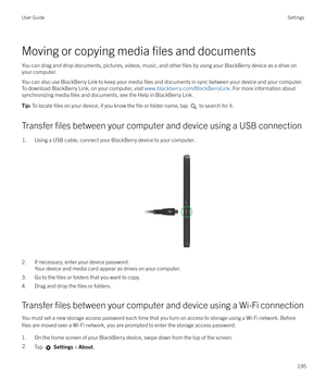 Page 195Moving or copying media files and documents
You can drag and drop documents, pictures, videos, music, and other 
files by using your BlackBerry device as a drive on
your computer.
You can also use BlackBerry Link to keep your media 
files and documents in sync between your device and your computer.
To download BlackBerry Link, on your computer, visit  www.blackberry.com/BlackBerryLink. For more information about
synchronizing media 
files and documents, see the Help in BlackBerry Link.
Tip:  To locate...