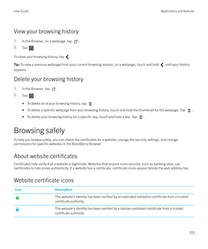 Page 251View your browsing history
1.In the Browser, on a webpage, tap .2.Tap .
To close your browsing history, tap .
Tip: To view a previous webpage from your current browsing session, on a webpage, touch and hold  until your history
appears.
Delete your browsing history
1.In the Browser, tap .
2. Tap .
