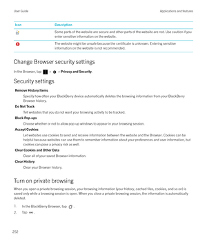 Page 252IconDescriptionSome parts of the website are secure and other parts of the website are not. Use caution if you
enter sensitive information on the website.The website might be unsafe because the certificate is unknown. Entering sensitive
information on the website is not recommended.
Change Browser security settings
In the Browser, tap 
 >  >  Privacy and Security .
Security settings
Remove History Items Specify how often your BlackBerry device automatically deletes the browsing information from your...