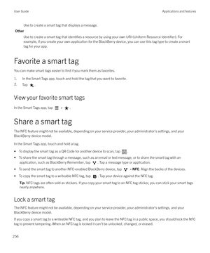 Page 256Use to create a smart tag that displays a message.
Other Use to create a smart tag that 
identifies a resource by using your own URI (Uniform Resource Identifier). For
example, if you create your own application for the BlackBerry device, you can use this tag type to create a smart
tag for your app.
Favorite a smart tag You can make smart tags easier to 
find if you mark them as favorites.
1. In the Smart Tags app, touch and hold the tag that you want to favorite.
2.Tap .
View your favorite smart tags
In...