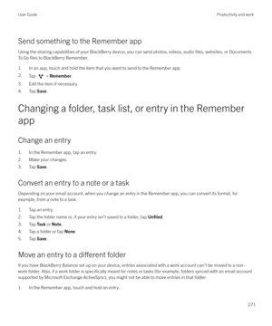 Page 271Send something to the Remember appUsing the sharing capabilities of your BlackBerry device, you can send photos, videos, audio 
files, websites, or Documents
To Go 
files to BlackBerry Remember.
1. In an app, touch and hold the item that you want to send to the Remember app.
2.Tap  >  Remember .
3. Edit the item if necessary.
4. Tap  Save.
Changing a folder, task list, or entry in the Remember
app
Change an entry
1. In the Remember app, tap an entry.
2. Make your changes.
3. Tap  Save.
Convert an entry...