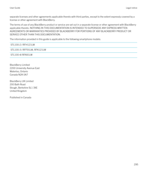 Page 295separate licenses and other agreements applicable thereto with third parties, except to the extent expressly covered by a
license or other agreement with BlackBerry.
The terms of use of any BlackBerry product or service are set out in a separate license or other agreement with BlackBerry
applicable thereto. NOTHING IN THIS DOCUMENTATION IS INTENDED TO SUPERSEDE ANY EXPRESS WRITTEN AGREEMENTS OR WARRANTIES PROVIDED BY BLACKBERRY FOR PORTIONS OF ANY BLACKBERRY PRODUCT ORSERVICE OTHER THAN THIS...