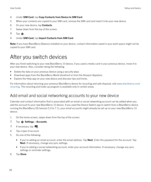 Page 344. Under SIM Card, tap Copy Contacts from Device to SIM Card .
5. When your contacts are copied to your SIM card, remove the SIM card and insert it into your new device.
6. On your new device, tap  Contacts.
7. Swipe down from the top of the screen.8.Tap .
9. Under  SIM Card, tap Import Contacts from SIM Card .
Note: If you have BlackBerry Balance installed on your device, contact information saved in your work space might not be
copied to your SIM card.
After you switch devices
After you 
finish...