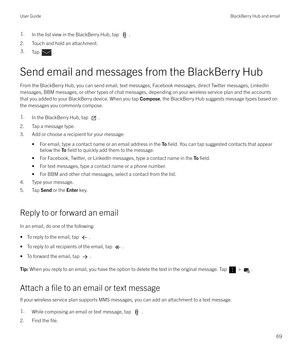 Page 691.In the list view in the BlackBerry Hub, tap .
2. Touch and hold an attachment.
3.Tap .
Send email and messages from the BlackBerry Hub
From the BlackBerry Hub, you can send email, text messages, Facebook messages, direct Twitter messages, LinkedIn messages, BBM messages, or other types of chat messages, depending on your wireless service plan and the accounts
that you added to your BlackBerry device. When you tap  Compose, the BlackBerry Hub suggests message types based on
the messages you commonly...