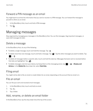 Page 71Forward a PIN message as an emailYou might want to archive the information that you send or receive in a PIN message. You can forward the message to
yourself or others as an email.
1. In the BlackBerry Hub, touch and hold a PIN message.
2.Tap .
Managing messages
Stay organized by managing your messages in the BlackBerry Hub. You can 
file messages, flag important messages, or
save draft messages for later.
Delete a message
In the BlackBerry Hub, do any of the following: 