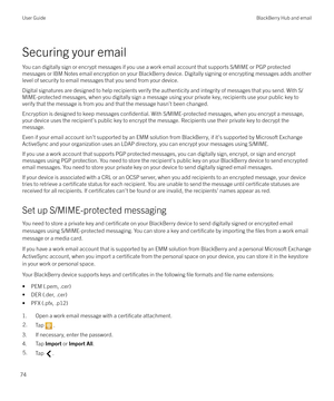 Page 74Securing your emailYou can digitally sign or encrypt messages if you use a work email account that supports S/MIME or PGP protectedmessages or IBM Notes email encryption on your BlackBerry device. Digitally signing or encrypting messages adds another
level of security to email messages that you send from your device.
Digital signatures are designed to help recipients verify the authenticity and integrity of messages that you send. With S/MIME-protected messages, when you digitally sign a message using...