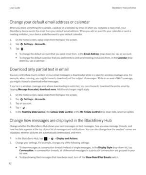 Page 82Change your default email address or calendarWhen you share something (for example, a picture or a website) by email or when you compose a new email, your
BlackBerry device sends the email from your default email address. When you add an event to your calendar or send a meeting invitation, your device adds the event to your default calendar.
1. On the home screen, swipe down from the top of the screen.
2.Tap   Settings  > Accounts .
3.
Tap .
