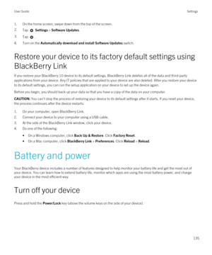 Page 1351.On the home screen, swipe down from the top of the screen.2.Tap  Settings > Software Updates.3.Tap .
4.Turn on the Automatically download and install Software Updates switch.
Restore your device to its factory default settings using 
BlackBerry Link
If you restore your BlackBerry 10 device to its default settings, BlackBerry Link deletes all of the data and third-party 
applications from your device. Any IT policies that are applied to your device are also deleted. After you restore your device 
to its...