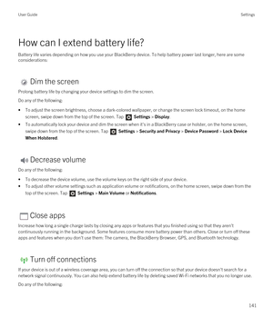Page 141How can I extend battery life?
Battery life varies depending on how you use your BlackBerry device. To help battery power last longer, here are some 
considerations:
Dim the screen
Prolong battery life by changing your device settings to dim the screen.
Do any of the following:
