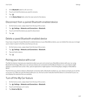 Page 1573.If the Bluetooth switch is off, turn it on.
4.Touch and hold the device you want to rename.
5.Tap .
6.In the Device Name field, enter the new name for the device.
Disconnect from a paired Bluetooth enabled device
1.On the home screen, swipe down from the top of the screen.
2.Tap  Settings > Networks and Connections > Bluetooth.
3.Touch and hold the device you want to disconnect.
4.Tap .
Delete a saved Bluetooth enabled device
If you have a long list of saved Bluetooth enabled devices on your BlackBerry...