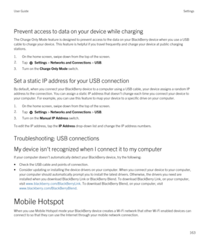 Page 163Prevent access to data on your device while charging
The Charge Only Mode feature is designed to prevent access to the data on your BlackBerry device when you use a USB 
cable to charge your device. This feature is helpful if you travel frequently and charge your device at public charging 
stations.
1.On the home screen, swipe down from the top of the screen.
2.Tap  Settings > Networks and Connections > USB.
3.Turn on the Charge Only Mode switch.
Set a static IP address for your USB connection
By...