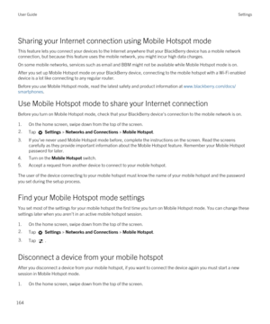 Page 164Sharing your Internet connection using Mobile Hotspot mode
This feature lets you connect your devices to the Internet anywhere that your BlackBerry device has a mobile network 
connection, but because this feature uses the mobile network, you might incur high data charges.
On some mobile networks, services such as email and BBM might not be available while Mobile Hotspot mode is on.
After you set up Mobile Hotspot mode on your BlackBerry device, connecting to the mobile hotspot with a Wi-Fi enabled...