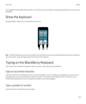 Page 167word suggestions that appear while you type. You can also set up or change your display, typing, keyboard, and voice input 
languages.
Show the keyboard
Using two fingers, swipe up from the bottom of the screen.
 
 
Tip: To hide the keyboard, tap the screen outside a text entry field. If you want to hide the keyboard and there