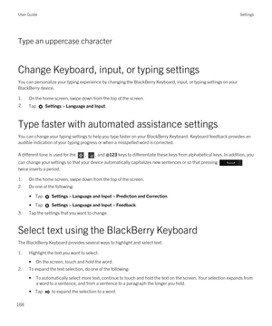 Page 168Type an uppercase character
Change Keyboard, input, or typing settings
You can personalize your typing experience by changing the BlackBerry Keyboard, input, or typing settings on your 
BlackBerry device.
1.On the home screen, swipe down from the top of the screen.
2.Tap  Settings > Language and Input. 
Type faster with automated assistance settings
You can change your typing settings to help you type faster on your BlackBerry Keyboard. Keyboard feedback provides an 
audible indication of your typing...