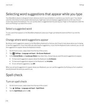 Page 170Selecting word suggestions that appear while you type
Your BlackBerry device is designed to learn what you tend to say and where in a sentence you tend to say it. Your device 
uses this information to try to predict what word you might type next and displays suggested words on the row of touch 
screen keys above the keyboard. You can quickly select a suggested word by placing your finger on the keyboard under the 
word and flicking it up toward the screen.
Select a suggested word
To use a word that...