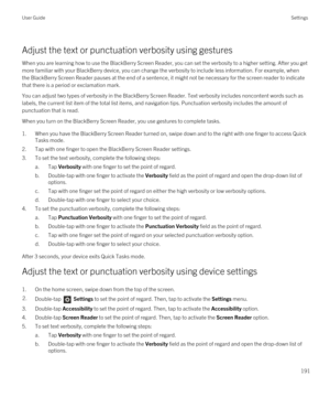 Page 191Adjust the text or punctuation verbosity using gestures
When you are learning how to use the BlackBerry Screen Reader, you can set the verbosity to a higher setting. After you get 
more familiar with your 
BlackBerry device, you can change the verbosity to include less information. For example, when 
the 
BlackBerry Screen Reader pauses at the end of a sentence, it might not be necessary for the screen reader to indicate 
that there is a period or exclamation mark.
You can adjust two types of verbosity...