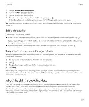 Page 2073.Tap Settings > Device Connections.
4.Turn on the Allow Connections switch.
5.Tap the computer you want to access.
6.To switch between paired computers, in the File Manager app, tap . 
If BlackBerry Balance is enabled on your device, use the File Manager app in your personal space.
Tip: Check your computer settings or connect it to a power source to prevent your computer from entering sleep mode or 
turning off.
Edit or delete a file
On your device, do one of the following:
