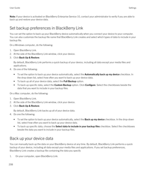 Page 208Note: If your device is activated on BlackBerry Enterprise Service 10, contact your administrator to verify if you are able to 
back up and restore your device data.
Set backup preferences in BlackBerry Link
You can set the option to back up your BlackBerry device automatically when you connect your device to your computer. 
You can also customize the backup file name that 
BlackBerry Link creates and select which types of data to include in your 
backup file.
On a Windows computer, do the following:...