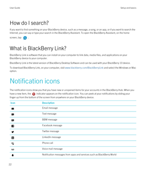 Page 22How do I search?
If you want to find something on your BlackBerry device, such as a message, a song, or an app, or if you want to search the 
Internet, you can say or type your search in the 
BlackBerry Assistant. To open the BlackBerry Assistant, on the home 
screen, tap 
.
What is BlackBerry Link?
BlackBerry Link is software that you can install on your computer to link data, media files, and applications on your 
BlackBerry device to your computer.
BlackBerry Link is the latest version of BlackBerry...