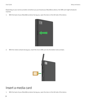 Page 24Depending on your service provider and where you purchased your BlackBerry device, the SIM card might already be 
inserted.1.With the back of your BlackBerry device facing you, open the door on the left side of the device.
 
 
2.With the metal contacts facing you, insert the micro SIM card into the bottom slot as shown.
 
 
Insert a media card
1.With the back of your BlackBerry device facing you, open the door on the left side of the device.User GuideSetup and basics
24 