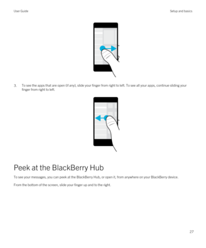 Page 27 
3.To see the apps that are open (if any), slide your finger from right to left. To see all your apps, continue sliding your finger from right to left.
 
 
Peek at the BlackBerry Hub
To see your messages, you can peek at the BlackBerry Hub, or open it, from anywhere on your BlackBerry device.
From the bottom of the screen, slide your finger up and to the right.
 
User GuideSetup and basics
27 