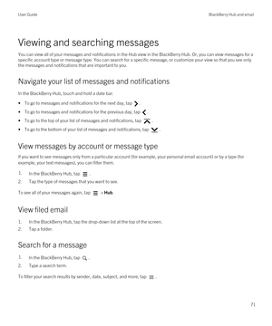 Page 71Viewing and searching messages
You can view all of your messages and notifications in the Hub view in the BlackBerry Hub. Or, you can view messages for a 
specific account type or message type. You can search for a specific message, or customize your view so that you see only  the messages and notifications that are important to you.
Navigate your list of messages and notifications
In the BlackBerry Hub, touch and hold a date bar.
