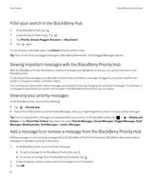 Page 72Filter your search in the BlackBerry Hub
1.In the BlackBerry Hub, tap .2.Leave the Search field empty. Tap .
3.Tap Priority, Unread, Flagged, Received, or Attachment.
4.Tap  again.
To see all of your messages again, tap Cancel at the top of the screen.
Tip: You can also find your flagged messages in BlackBerry Remember, in the Flagged Messages task list.
Viewing important messages with the BlackBerry Priority Hub
With the BlackBerry Priority Hub feature, important messages are highlighted so that you can...