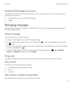 Page 77Forward a PIN message as an email
You might want to archive the information that you send or receive in a PIN message. You can forward the message to 
yourself or others as an email.
1.In the BlackBerry Hub, touch and hold a PIN message.
2.Tap .
Managing messages
Stay organized by managing your messages in the BlackBerry Hub. You can file messages, flag important messages, or 
save draft messages for later.
Delete a message
In the BlackBerry Hub, do any of the following:
