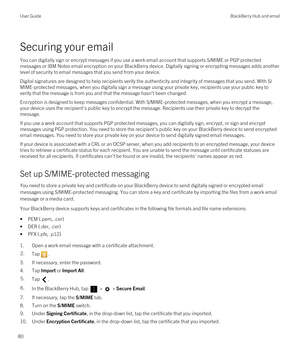Page 80Securing your email
You can digitally sign or encrypt messages if you use a work email account that supports S/MIME or PGP protected 
messages or 
IBM Notes email encryption on your BlackBerry device. Digitally signing or encrypting messages adds another 
level of security to email messages that you send from your device.
Digital signatures are designed to help recipients verify the authenticity and integrity of messages that you send. With S/ MIME-protected messages, when you digitally sign a message...