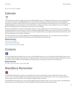 Page 9Set an out-of-office reply,86
Calendar
The Calendar app now has an Agenda view and a Meeting Mode feature. The Agenda view lets you see your appointments 
and tasks for the week. The Meeting Mode feature automatically changes the notification behavior of your 
BlackBerry 
device when the device detects that you have a meeting or an event scheduled in the Calendar app. For example, you can 
set Meeting Mode to automatically turn off all notifications or notify you for phone calls only when you are in a...