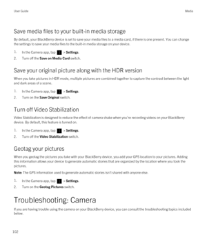 Page 102Save media files to your built-in media storage
By default, your BlackBerry device is set to save your media files to a media card, if there is one present. You can change 
the settings to save your media files to the built-in media storage on your device.
1.In the Camera app, tap  > Settings.
2.Turn off the Save on Media Card switch.
Save your original picture along with the HDR version
When you take pictures in HDR mode, multiple pictures are combined together to capture the contrast between the light...