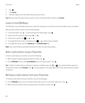 Page 1262.Tap .
3.Tap Tune to.
4.Slide your finger to the radio station that you want to tune to.
Tip: When you select the station that you want to tune to, to hide the station numbers, tap Tune to.
Listen to the FM Radio
The FM Radio on your BlackBerry device has controls for listening to music that are similar to the Music app on the device.
After you have tuned to a station, do any of the following:
