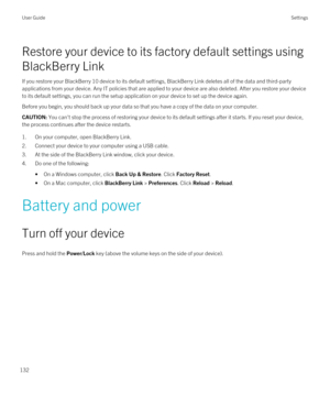 Page 132Restore your device to its factory default settings using 
BlackBerry Link
If you restore your BlackBerry 10 device to its default settings, BlackBerry Link deletes all of the data and third-party 
applications from your device. Any IT policies that are applied to your device are also deleted. After you restore your device  to its default settings, you can run the setup application on your device to set up the device again.
Before you begin, you should back up your data so that you have a copy of the...