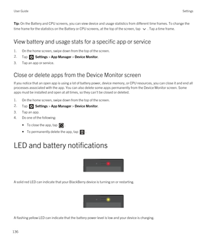 Page 136Tip: On the Battery and CPU screens, you can view device and usage statistics from different time frames. To change the 
time frame for the statistics on the Battery or CPU screens, at the top of the screen, tap 
. Tap a time frame.
View battery and usage stats for a specific app or service
1.On the home screen, swipe down from the top of the screen.
2.Tap  Settings > App Manager > Device Monitor.
3.Tap an app or service.
Close or delete apps from the Device Monitor screen
If you notice that an open app...