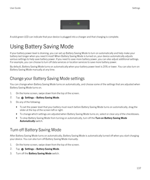 Page 137 
 
A solid green LED can indicate that your device is plugged into a charger and that charging is complete.
Using Battery Saving Mode
If your battery power level is draining, you can set up Battery Saving Mode to turn on automatically and help make your battery last longer when you need it most! When Battery Saving Mode is turned on, your device automatically adjusts various settings to help save battery power. If you need to save more battery power, you can also adjust additional settings. 
For...