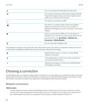 Page 142You are connected to the BlackBerry Infrastructure.The number of solid waves indicates the strength of the Wi-
Fi
 signal. If the signal is weak, your device might use more 
power to try to maintain the connection.
Your device is connected to a VPN.Your device is in airplane mode and all of your wireless 
network connections are off. You can turn on 
Wi-Fi or 
Bluetooth technology, but not your connection to the mobile 
network.
There is an error with your SIM card. For information on  what the error is,...