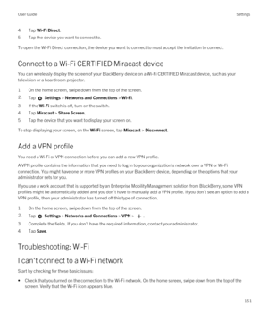 Page 1514.Tap Wi-Fi Direct.
5.Tap the device you want to connect to.
To open the Wi-Fi Direct connection, the device you want to connect to must accept the invitation to connect.
Connect to a Wi-Fi CERTIFIED Miracast device
You can wirelessly display the screen of your BlackBerry device on a Wi-Fi CERTIFIED Miracast device, such as your 
television or a boardroom projector.
1.On the home screen, swipe down from the top of the screen.
2.Tap  Settings > Networks and Connections > Wi-Fi. 
3.If the Wi-Fi switch is...