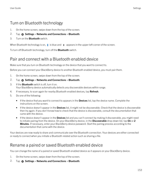 Page 153Turn on Bluetooth technology
1.On the home screen, swipe down from the top of the screen.
2.Tap  Settings > Networks and Connections > Bluetooth.
3.Turn on the Bluetooth switch.
When Bluetooth technology is on,  is blue and  appears in the upper-left corner of the screen.
To turn off Bluetooth technology, turn off the Bluetooth switch.
Pair and connect with a Bluetooth enabled device
Make sure that you turn on Bluetooth technology on the device that you want to connect to.
Before you can connect your...