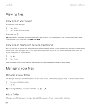 Page 258Viewing files
View files on your device
To view a file in File Manager:
1.Tap a folder.
2.Tap a file that you want to view.
To go back, tap .
Tip: If BlackBerry Balance is enabled on your device and you want to access your work files, on the home screen, swipe 
down from the top of the screen. Tap 
Switch to Work .
View files on connected devices or networks
You can view files on devices that are connected to your BlackBerry device, such as a media card or a device connected by 
a USB cable. If you are...