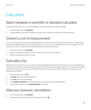 Page 261Calculator
Switch between a scientific or standard calculator
Using the Caculator app, you can easily change the calculator mode with the swipe of a finger.
1.In the Calculator app, tap Calculator.
2.To switch between scientific or standard calculator mode, swipe left or right on the calculator keypad.
Convert a unit of measurement
You can use the Calculator app on your BlackBerry device to convert one unit of measurement to another. The calculator 
includes many different types of measurements that you...