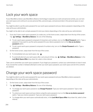 Page 264Lock your work space
If your BlackBerry device uses BlackBerry Balance technology to separate your work and personal activity, you can lock 
your work space and continue to access personal files, personal apps, and personal data in the personal space on your 
device.
You might be able to use the same password for your work space password and your device password, depending on the 
rules set by your administrator.
You might not be able to set a simple password to lock your device depending on the rules...