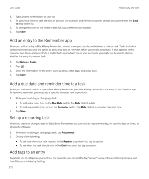 Page 2703.Type a name for the folder or task list.
4.To sync your folder or task list with an account (for example, an Evernote account), choose an account from the Save 
to
 drop-down list.
5.To change the color of the folder or task list, tap a different color swatch.
6.Tap Save.
Add an entry to the Remember app
When you add an entry to BlackBerry Remember, in most cases you can choose between a note or task. Tasks include a 
completion checkbox and the option to add a due date or reminder. When you create a...