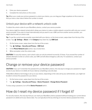 Page 2794.Enter your device password.
5.Complete the instructions on the screen.
Tip: When your create your picture password or unlock your device, you can drag your finger anywhere on the screen so 
that you have a clear view of where the number is moved.
Unlock your device with a network unlock code
To obtain the unlock codes for your BlackBerry device, contact your service provider.
Your device might be network locked which allows your device to make a mobile network connection with only your current 
service...