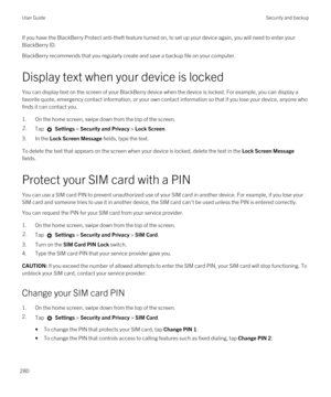 Page 280If you have the BlackBerry Protect anti-theft feature turned on, to set up your device again, you will need to enter your 
BlackBerry ID.
BlackBerry recommends that you regularly create and save a backup file on your computer.
Display text when your device is locked
You can display text on the screen of your BlackBerry device when the device is locked. For example, you can display a 
favorite quote, emergency contact information, or your own contact information so that if you lose your device, anyone who...