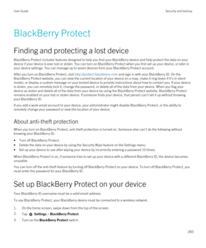 Page 283BlackBerry Protect
Finding and protecting a lost device
BlackBerry Protect includes features designed to help you find your BlackBerry device and help protect the data on your 
device if your device is ever lost or stolen. You can turn on 
BlackBerry Protect when you first set up your device, or later in 
your device settings. You can manage up to seven devices from your 
BlackBerry Protect account.
After you turn on BlackBerry Protect, visit http://protect.blackberry.com and sign in with your BlackBerry...
