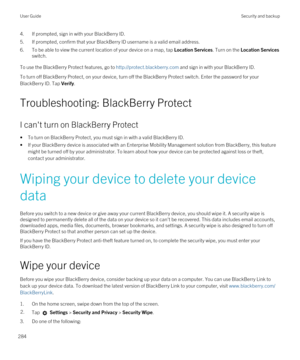 Page 2844.If prompted, sign in with your BlackBerry ID.
5.If prompted, confirm that your BlackBerry ID username is a valid email address.
6.To be able to view the current location of your device on a map, tap Location Services. Turn on the Location Services 
switch.
To use the BlackBerry Protect features, go to http://protect.blackberry.com and sign in with your BlackBerry ID.
To turn off BlackBerry Protect, on your device, turn off the BlackBerry Protect switch. Enter the password for your 
BlackBerry ID. Tap...