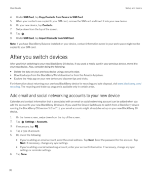 Page 364.Under SIM Card, tap Copy Contacts from Device to SIM Card.
5.When your contacts are copied to your SIM card, remove the SIM card and insert it into your new device.
6.On your new device, tap Contacts.
7.Swipe down from the top of the screen.
8.Tap .
9.Under SIM Card, tap Import Contacts from SIM Card.
Note: If you have BlackBerry Balance installed on your device, contact information saved in your work space might not be 
copied to your SIM card.
After you switch devices
After you finish switching to...